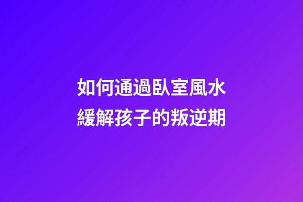 如何通過臥室風水緩解孩子的叛逆期