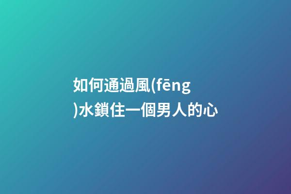 如何通過風(fēng)水鎖住一個男人的心