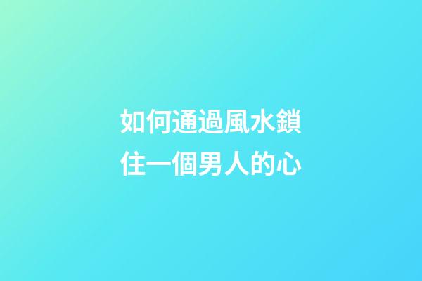 如何通過風水鎖住一個男人的心