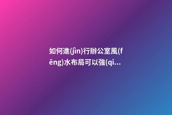 如何進(jìn)行辦公室風(fēng)水布局可以強(qiáng)化自己的職場(chǎng)人脈