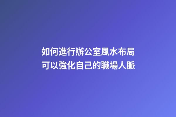 如何進行辦公室風水布局可以強化自己的職場人脈