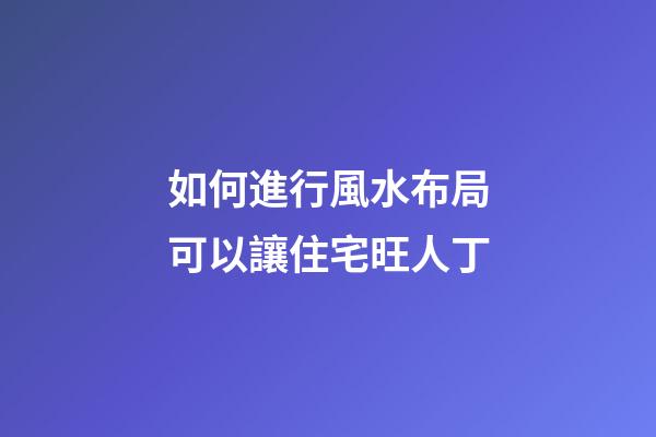 如何進行風水布局可以讓住宅旺人丁