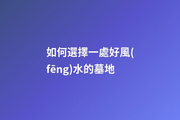 如何選擇一處好風(fēng)水的墓地