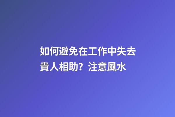 如何避免在工作中失去貴人相助？注意風水