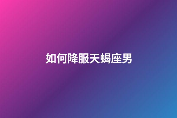 如何降服天蝎座男-第1張-星座運勢-玄機派