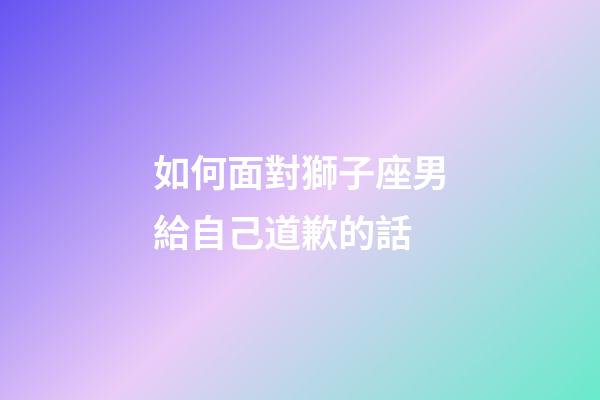 如何面對獅子座男給自己道歉的話-第1張-星座運勢-玄機派
