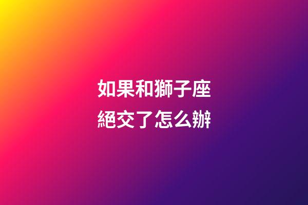 如果和獅子座絕交了怎么辦-第1張-星座運勢-玄機派