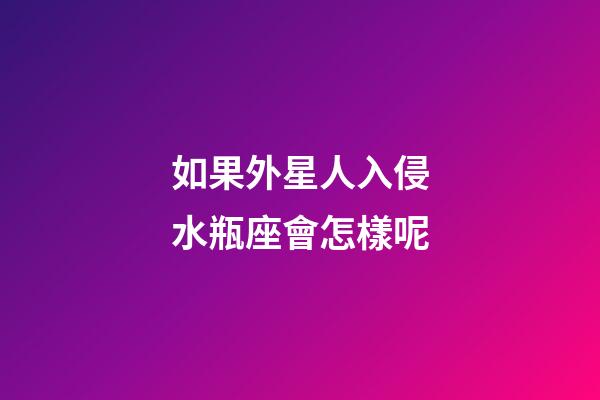 如果外星人入侵水瓶座會怎樣呢-第1張-星座運勢-玄機派