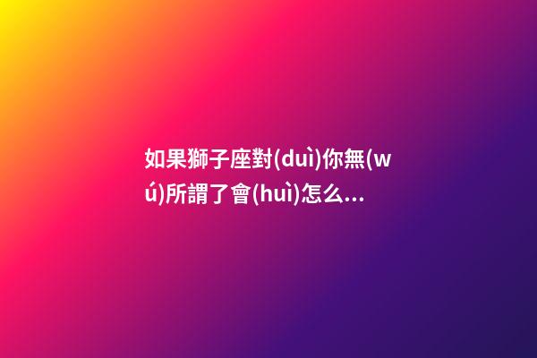 如果獅子座對(duì)你無(wú)所謂了會(huì)怎么樣-第1張-星座運(yùn)勢(shì)-玄機(jī)派