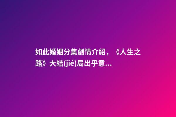 如此婚姻分集劇情介紹，《人生之路》大結(jié)局出乎意料高雙星當(dāng)了教師-第1張-觀點(diǎn)-玄機(jī)派