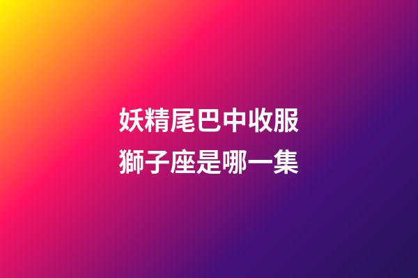 妖精尾巴中收服獅子座是哪一集