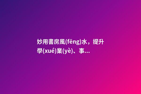 妙用書房風(fēng)水，提升學(xué)業(yè)、事業(yè)運(yùn)勢