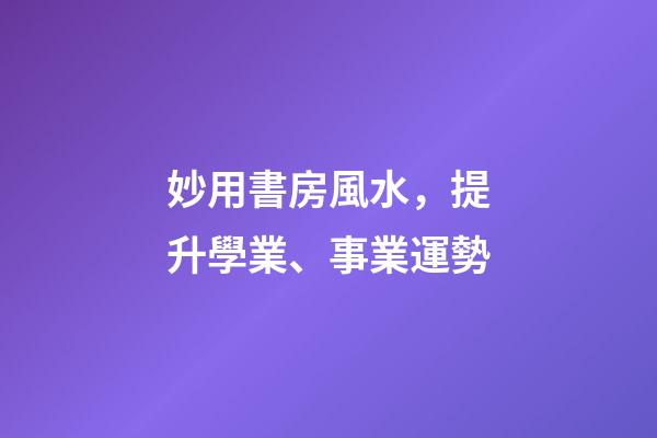 妙用書房風水，提升學業、事業運勢