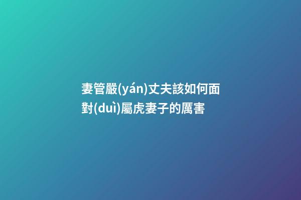 妻管嚴(yán)丈夫該如何面對(duì)屬虎妻子的厲害