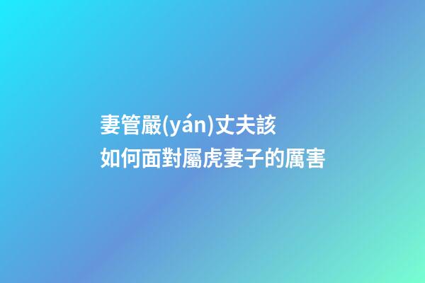妻管嚴(yán)丈夫該如何面對屬虎妻子的厲害