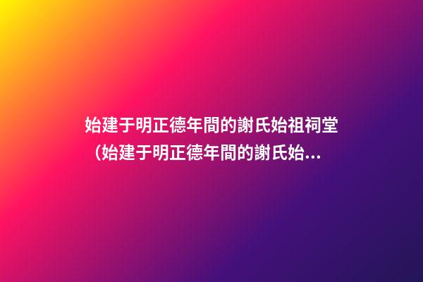 始建于明正德年間的謝氏始祖祠堂（始建于明正德年間的謝氏始祖祠堂在哪里）