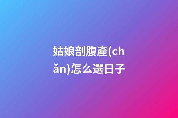 姑娘剖腹產(chǎn)怎么選日子