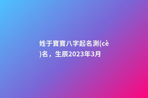 姓于寶寶八字起名測(cè)名，生辰2023年3月
