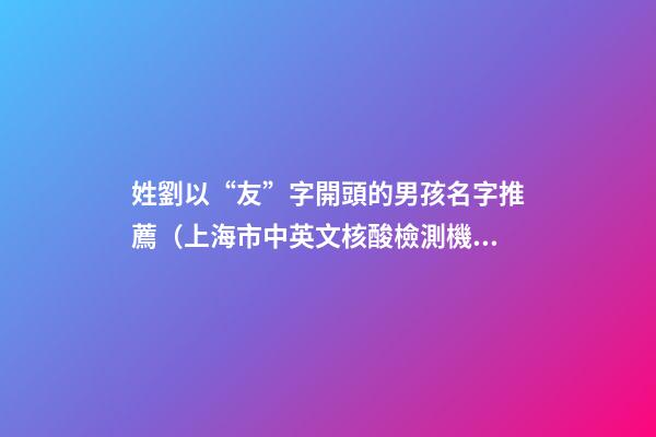 姓劉以“友”字開頭的男孩名字推薦（上海市中英文核酸檢測機構）