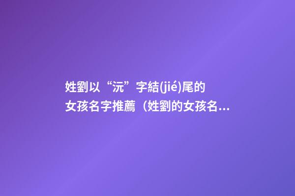 姓劉以“沅”字結(jié)尾的女孩名字推薦（姓劉的女孩名字一個(gè)字的名字）