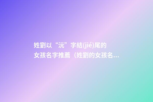 姓劉以“沅”字結(jié)尾的女孩名字推薦（姓劉的女孩名字一個字的名字）