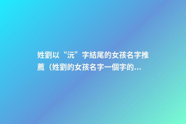 姓劉以“沅”字結尾的女孩名字推薦（姓劉的女孩名字一個字的名字）