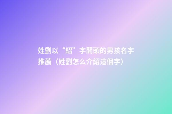 姓劉以“紹”字開頭的男孩名字推薦（姓劉怎么介紹這個字）