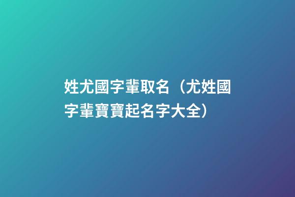 姓尤國字輩取名（尤姓國字輩寶寶起名字大全）