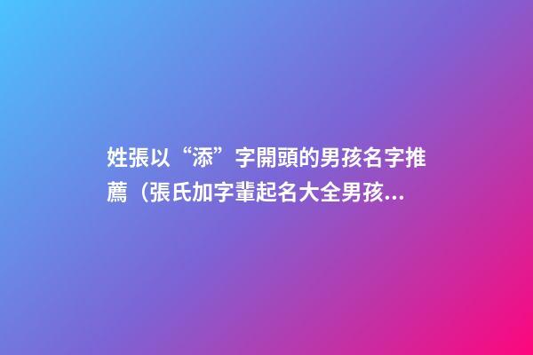 姓張以“添”字開頭的男孩名字推薦（張氏加字輩起名大全男孩）