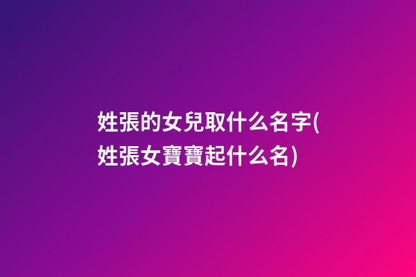 姓張的女兒取什么名字(姓張女寶寶起什么名)