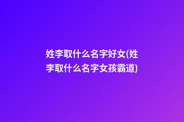 姓李取什么名字好女(姓李取什么名字女孩霸道)