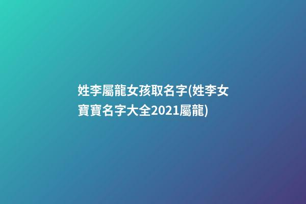 姓李屬龍女孩取名字(姓李女寶寶名字大全2021屬龍)