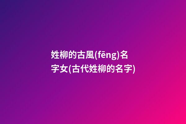 姓柳的古風(fēng)名字女(古代姓柳的名字)
