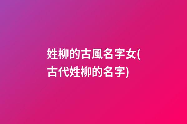姓柳的古風名字女(古代姓柳的名字)