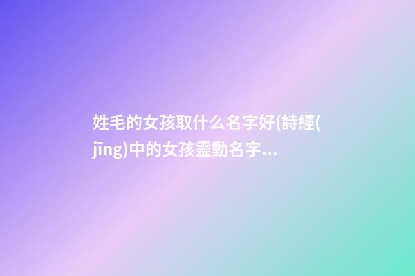姓毛的女孩取什么名字好(詩經(jīng)中的女孩靈動名字)