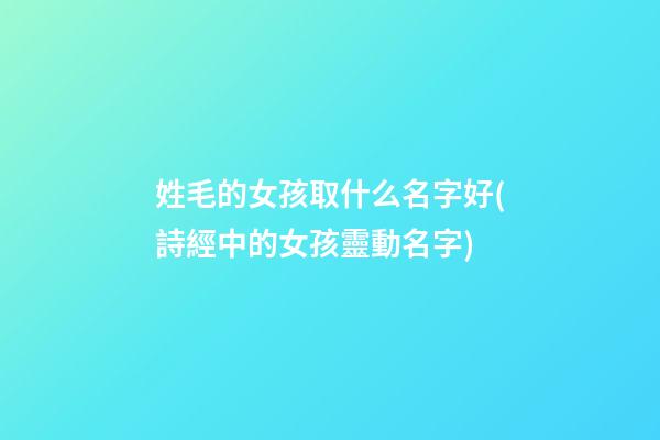 姓毛的女孩取什么名字好(詩經中的女孩靈動名字)