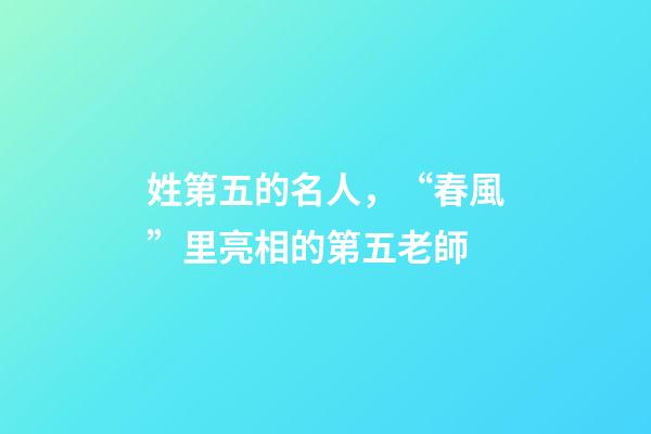 姓第五的名人，“春風”里亮相的第五老師-第1張-觀點-玄機派