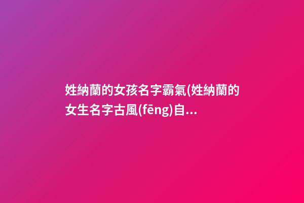 姓納蘭的女孩名字霸氣(姓納蘭的女生名字古風(fēng)自創(chuàng))
