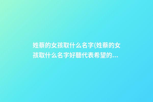 姓蔡的女孩取什么名字(姓蔡的女孩取什么名字好聽代表希望的意思)