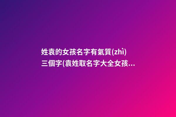 姓袁的女孩名字有氣質(zhì)三個字(袁姓取名字大全女孩3字)