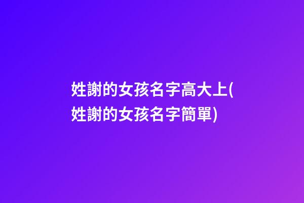 姓謝的女孩名字高大上(姓謝的女孩名字簡單)