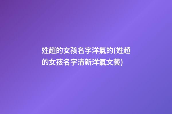 姓趙的女孩名字洋氣的(姓趙的女孩名字清新洋氣文藝)