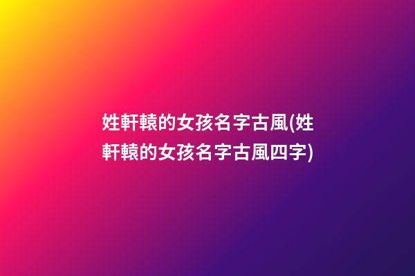 姓軒轅的女孩名字古風(姓軒轅的女孩名字古風四字)