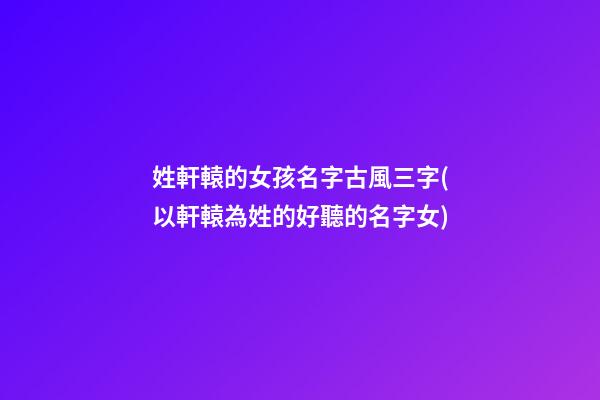 姓軒轅的女孩名字古風三字(以軒轅為姓的好聽的名字女)