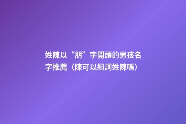 姓陳以“朋”字開頭的男孩名字推薦（陳可以組詞姓陳嗎）