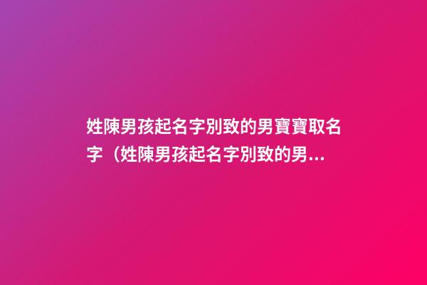 姓陳男孩起名字別致的男寶寶取名字（姓陳男孩起名字別致的男寶寶取名字大全）