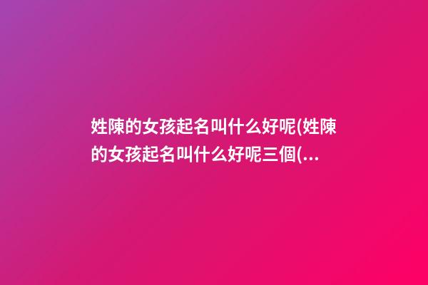 姓陳的女孩起名叫什么好呢(姓陳的女孩起名叫什么好呢三個(gè)字)