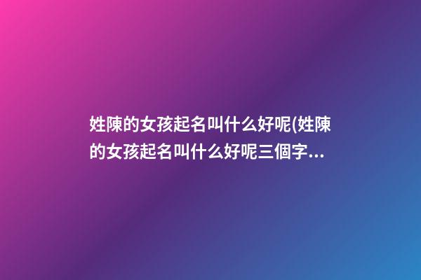 姓陳的女孩起名叫什么好呢(姓陳的女孩起名叫什么好呢三個字)