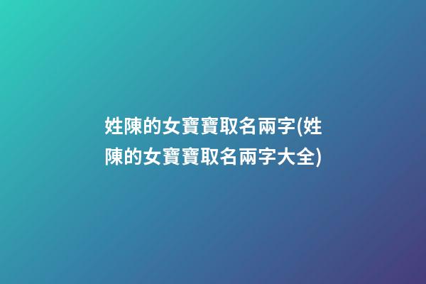 姓陳的女寶寶取名兩字(姓陳的女寶寶取名兩字大全)