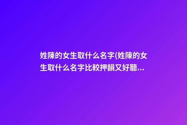 姓陳的女生取什么名字(姓陳的女生取什么名字比較押韻又好聽)